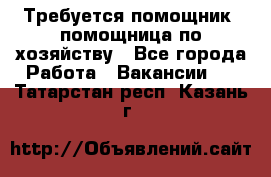 Требуется помощник, помощница по хозяйству - Все города Работа » Вакансии   . Татарстан респ.,Казань г.